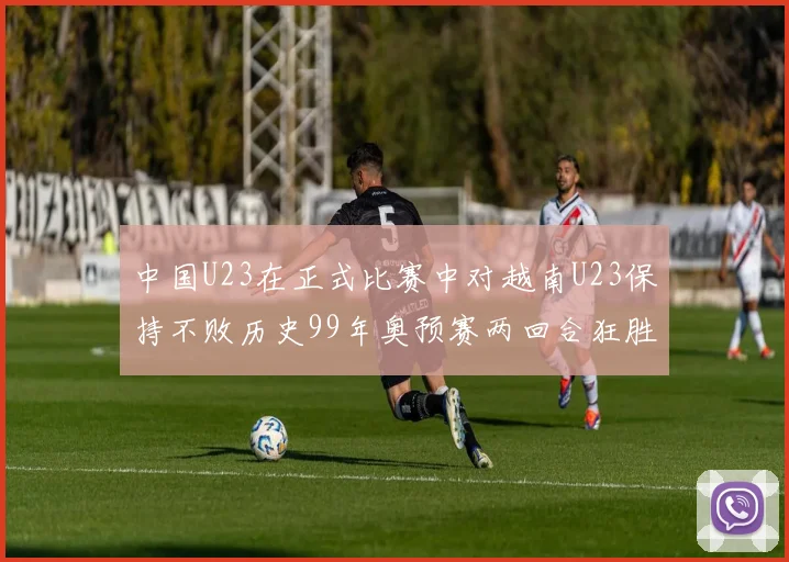 中国U23在正式比赛中对越南U23保持不败历史99年奥预赛两回合狂胜7-0